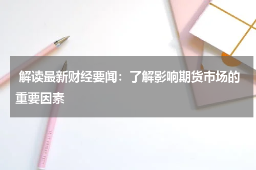  解读最新财经要闻：了解影响期货市场的重要因素