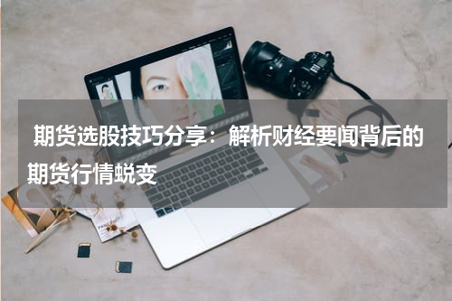  期货选股技巧分享：解析财经要闻背后的期货行情蜕变