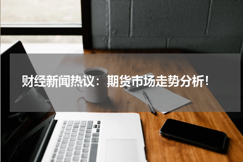  财经新闻热议：期货市场走势分析！