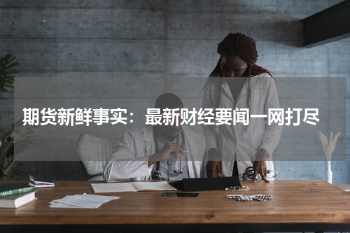  期货新鲜事实：最新财经要闻一网打尽