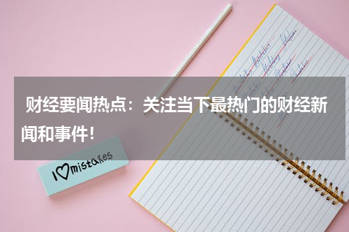  财经要闻热点：关注当下最热门的财经新闻和事件！