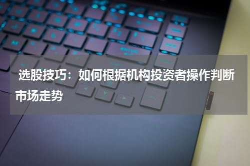  选股技巧：如何根据机构投资者操作判断市场走势