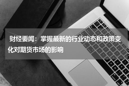  财经要闻：掌握最新的行业动态和政策变化对期货市场的影响