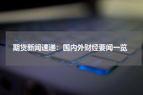  期货新闻速递：国内外财经要闻一览