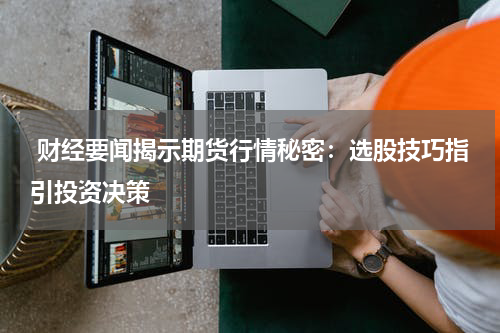  财经要闻揭示期货行情秘密：选股技巧指引投资决策