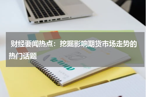  财经要闻热点：挖掘影响期货市场走势的热门话题