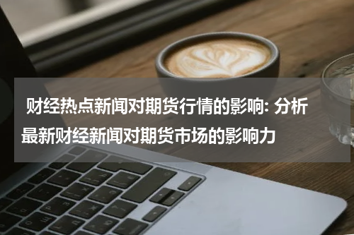  财经热点新闻对期货行情的影响: 分析最新财经新闻对期货市场的影响力