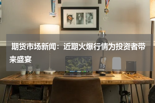  期货市场新闻：近期火爆行情为投资者带来盛宴