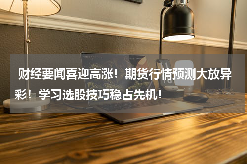  财经要闻喜迎高涨！期货行情预测大放异彩！学习选股技巧稳占先机！