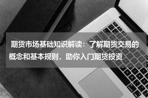  期货市场基础知识解读：了解期货交易的概念和基本规则，助你入门期货投资