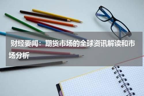  财经要闻：期货市场的全球资讯解读和市场分析