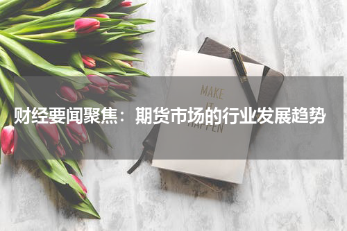 财经要闻聚焦：期货市场的行业发展趋势