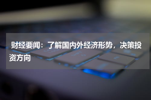  财经要闻：了解国内外经济形势，决策投资方向