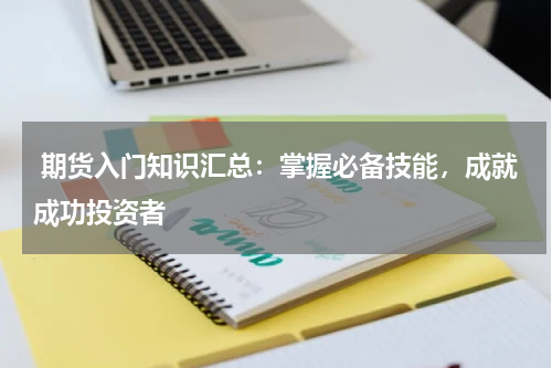  期货入门知识汇总：掌握必备技能，成就成功投资者