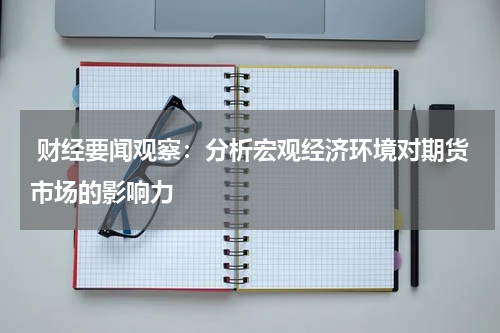  财经要闻观察：分析宏观经济环境对期货市场的影响力
