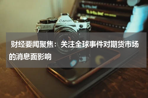 财经要闻聚焦：关注全球事件对期货市场的消息面影响