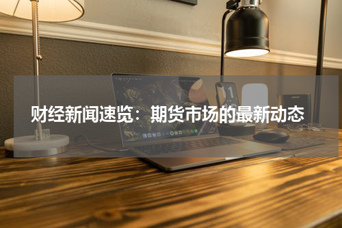  财经新闻速览：期货市场的最新动态