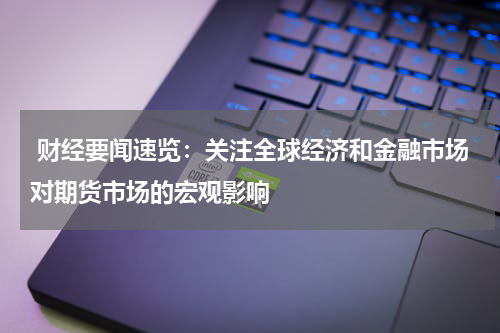  财经要闻速览：关注全球经济和金融市场对期货市场的宏观影响