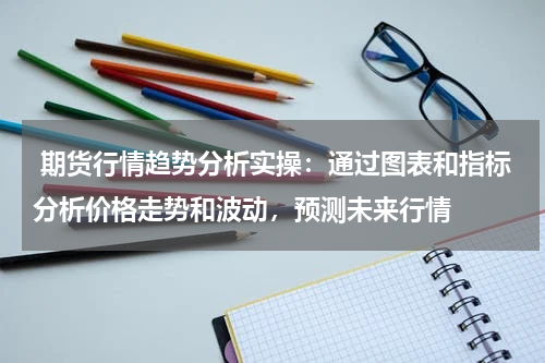  期货行情趋势分析实操：通过图表和指标分析价格走势和波动，预测未来行情