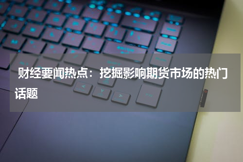  财经要闻热点：挖掘影响期货市场的热门话题