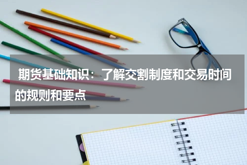  期货基础知识：了解交割制度和交易时间的规则和要点