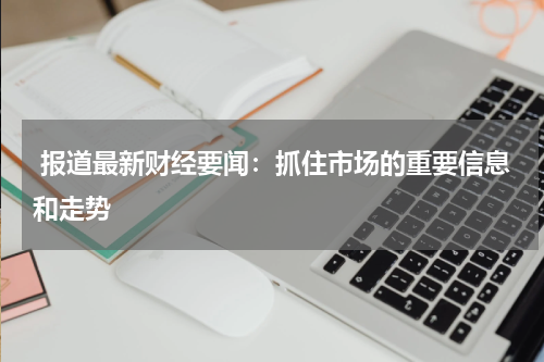  报道最新财经要闻：抓住市场的重要信息和走势