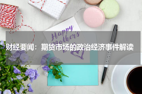  财经要闻：期货市场的政治经济事件解读