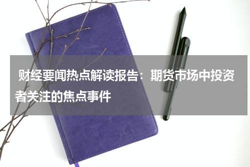  财经要闻热点解读报告：期货市场中投资者关注的焦点事件