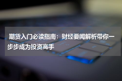  期货入门必读指南：财经要闻解析带你一步步成为投资高手
