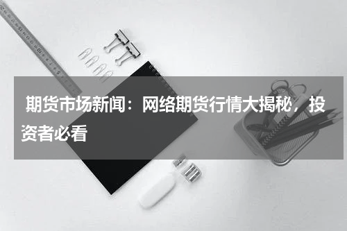 期货市场新闻：网络期货行情大揭秘，投资者必看