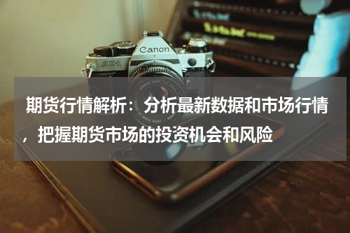  期货行情解析：分析最新数据和市场行情，把握期货市场的投资机会和风险