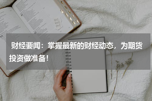  财经要闻：掌握最新的财经动态，为期货投资做准备！