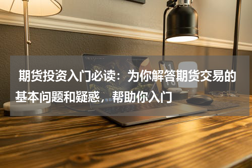  期货投资入门必读：为你解答期货交易的基本问题和疑惑，帮助你入门