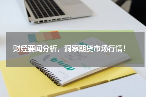  财经要闻分析，洞察期货市场行情！