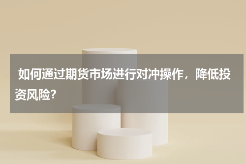  如何通过期货市场进行对冲操作，降低投资风险？