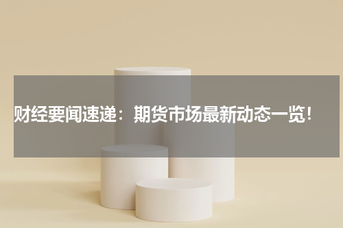  财经要闻速递：期货市场最新动态一览！