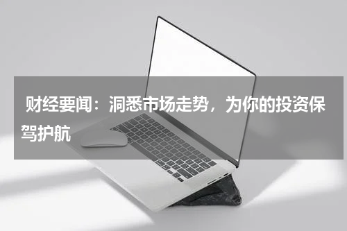  财经要闻：洞悉市场走势，为你的投资保驾护航