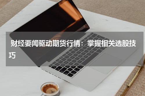  财经要闻驱动期货行情：掌握相关选股技巧