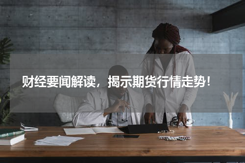  财经要闻解读，揭示期货行情走势！