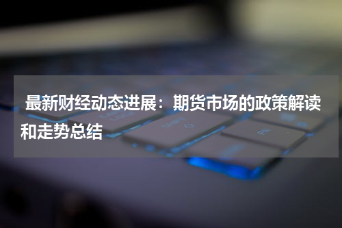  最新财经动态进展：期货市场的政策解读和走势总结