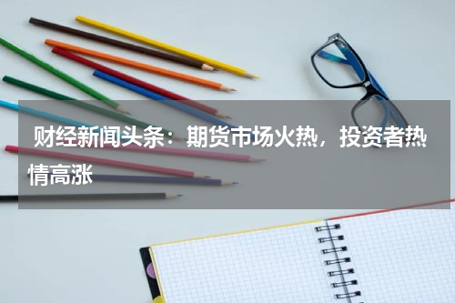  财经新闻头条：期货市场火热，投资者热情高涨