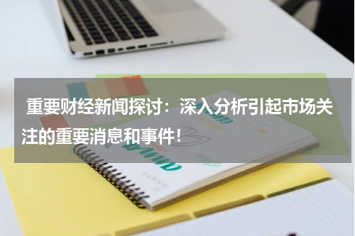  重要财经新闻探讨：深入分析引起市场关注的重要消息和事件！