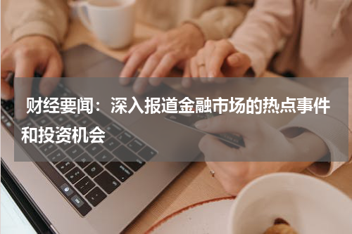 财经要闻：深入报道金融市场的热点事件和投资机会