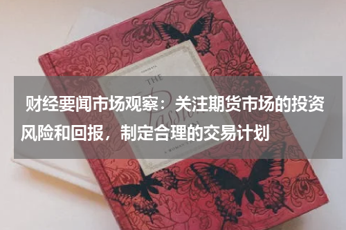  财经要闻市场观察：关注期货市场的投资风险和回报，制定合理的交易计划