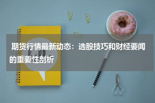  期货行情最新动态：选股技巧和财经要闻的重要性剖析