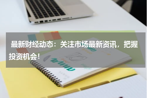  最新财经动态：关注市场最新资讯，把握投资机会！