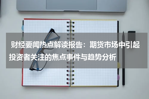  财经要闻热点解读报告：期货市场中引起投资者关注的焦点事件与趋势分析