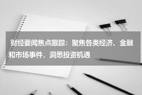  财经要闻焦点跟踪：聚焦各类经济、金融和市场事件，洞悉投资机遇