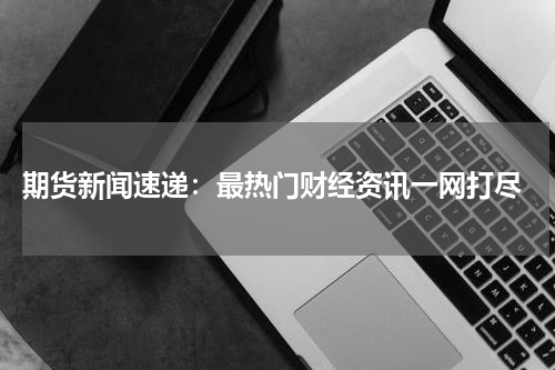 期货新闻速递：最热门财经资讯一网打尽