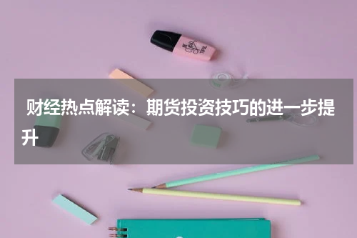  财经热点解读：期货投资技巧的进一步提升